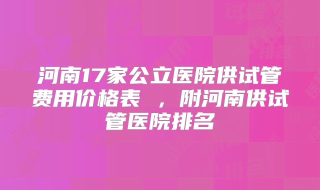 河南17家公立医院供试管费用价格表 ,附河南供试管医院排名