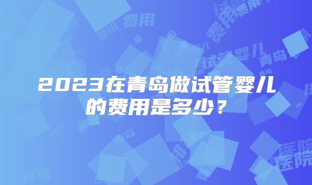 2023在青岛做试管婴儿的费用是多少？