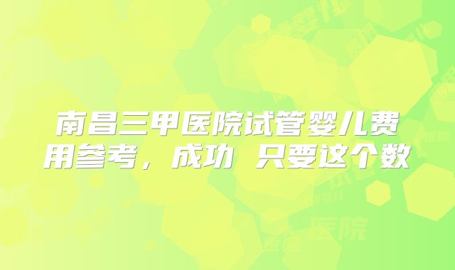 南昌三甲医院试管婴儿费用参考,成功 只要这个数