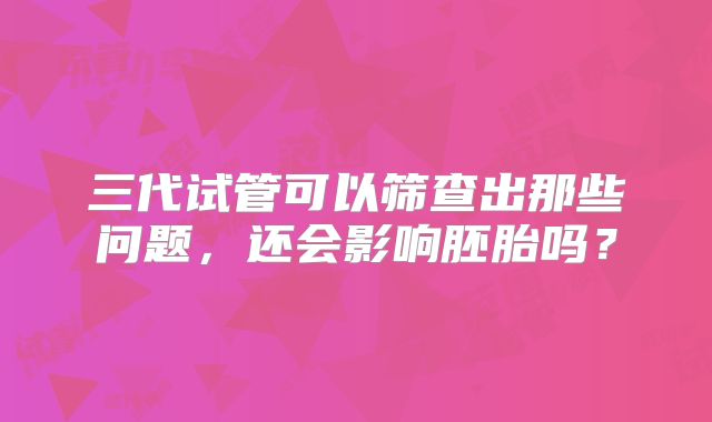 三代试管可以筛查出那些问题,还会影响胚胎吗?
