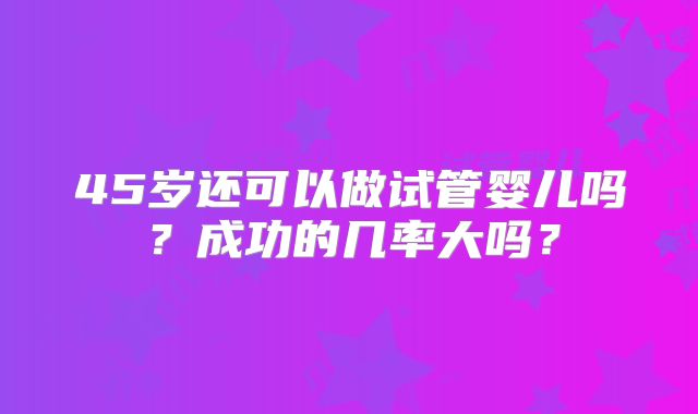 45岁还可以做试管婴儿吗?成功的几率大吗?