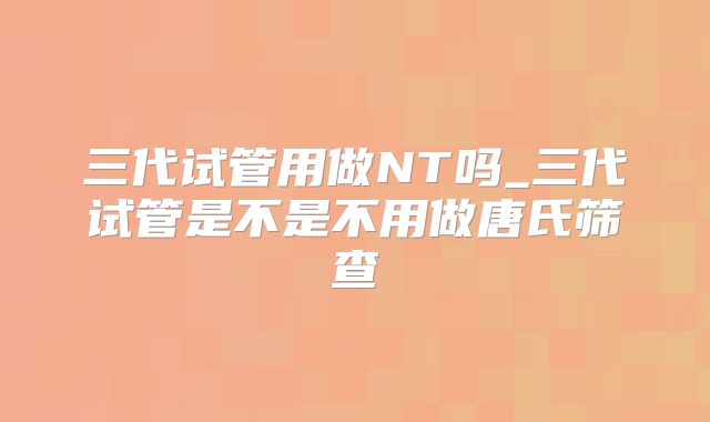 三代试管用做NT吗_三代试管是不是不用做唐氏筛查
