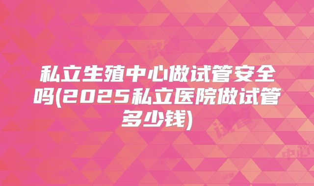 私立生殖中心做试管安全吗(2025私立医院做试管多少钱)