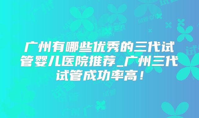 广州有哪些优秀的三代试管婴儿医院推荐_广州三代试管成功率高！
