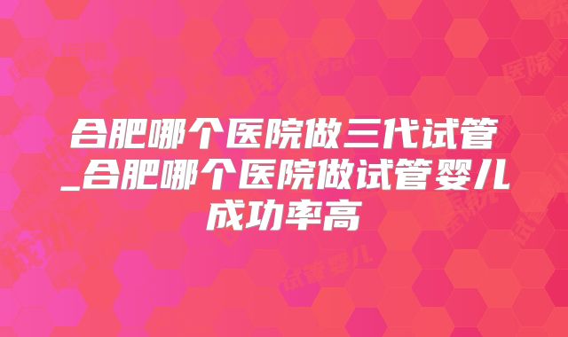 合肥哪个医院做三代试管_合肥哪个医院做试管婴儿成功率高