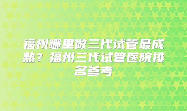 福州哪里做三代试管最成熟?福州三代试管医院排名参考
