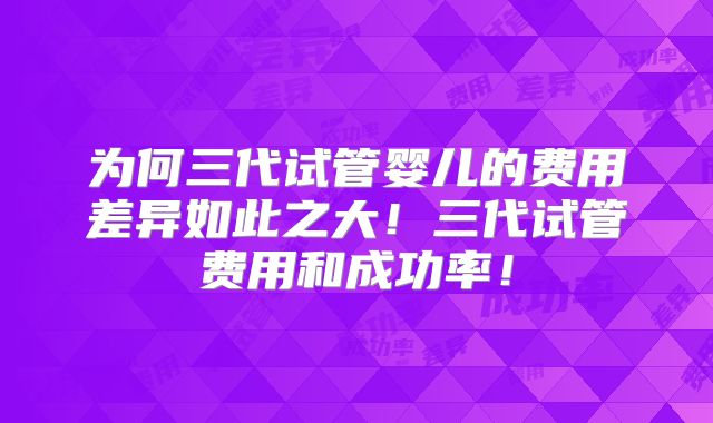 为何三代试管婴儿的费用差异如此之大!三代试管费用和成功率!