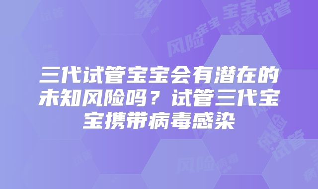三代试管宝宝会有潜在的未知风险吗?试管三代宝宝携带病毒感染
