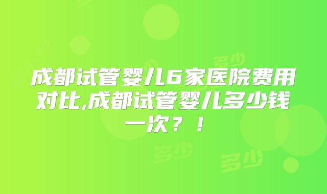 成都试管婴儿6家医院费用对比,成都试管婴儿多少钱一次?!