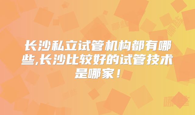 长沙私立试管机构都有哪些,长沙比较好的试管技术是哪家!