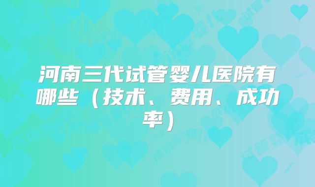 河南三代试管婴儿医院有哪些(技术、费用、成功率)