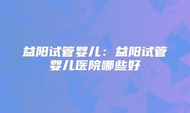 益阳试管婴儿：益阳试管婴儿医院哪些好
