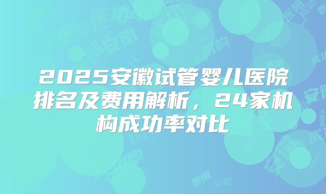2025安徽试管婴儿医院排名及费用解析,24家机构成功率对比