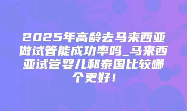 2025年高龄去马来西亚做试管能成功率吗_马来西亚试管婴儿和泰国比较哪个更好!