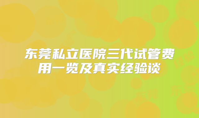 东莞私立医院三代试管费用一览及真实经验谈