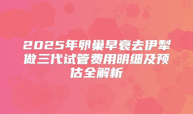 2025年卵巢早衰去伊犁做三代试管费用明细及预估全解析