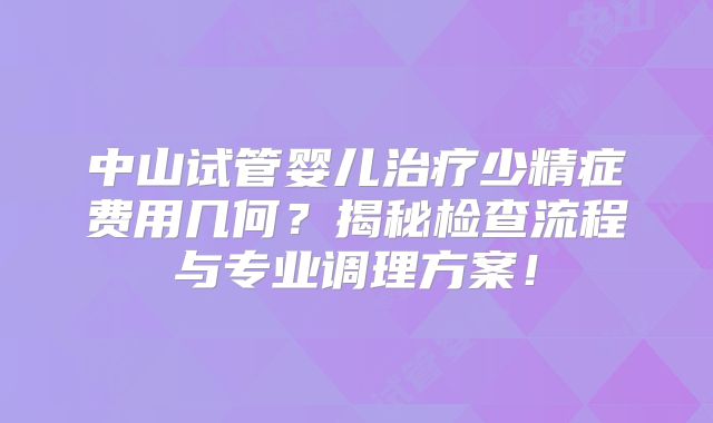 中山试管婴儿治疗少精症费用几何？揭秘检查流程与专业调理方案！