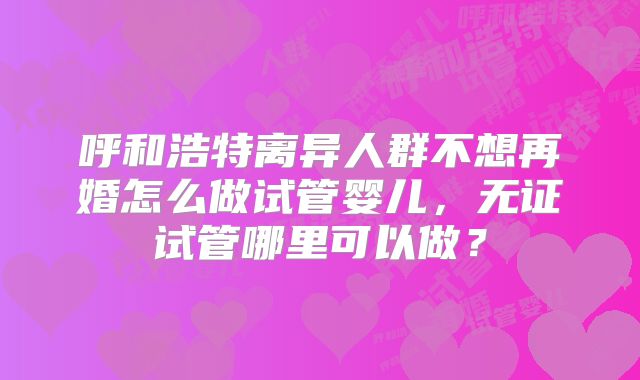 呼和浩特离异人群不想再婚怎么做试管婴儿，无证试管哪里可以做？
