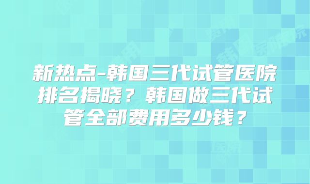 新热点-韩国三代试管医院排名揭晓?韩国做三代试管全部费用多少钱?