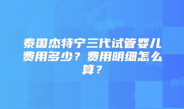泰国杰特宁三代试管婴儿费用多少?费用明细怎么算?