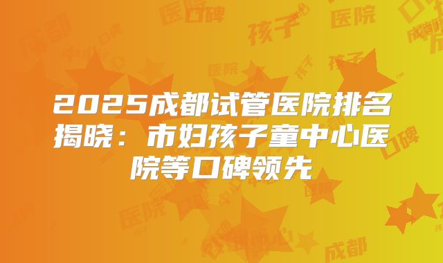 2025成都试管医院排名揭晓:市妇孩子童中心医院等口碑领先