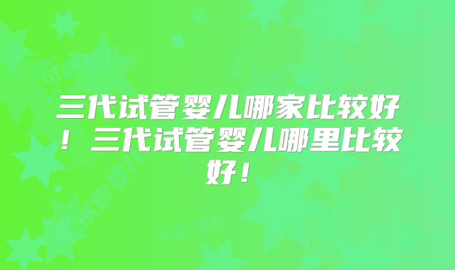 三代试管婴儿哪家比较好!三代试管婴儿哪里比较好!