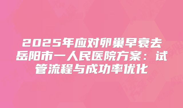 2025年应对卵巢早衰去岳阳市一人民医院方案:试管流程与成功率优化