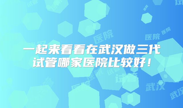 一起来看看在武汉做三代试管哪家医院比较好!