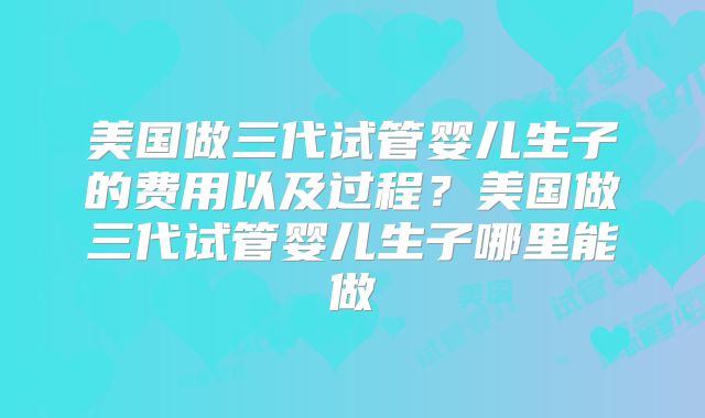 美国做三代试管婴儿生子的费用以及过程?美国做三代试管婴儿生子哪里能做