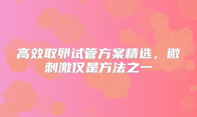 高效取卵试管方案精选,微刺激仅是方法之一