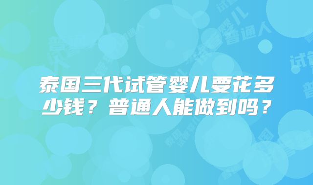 泰国三代试管婴儿要花多少钱?普通人能做到吗?