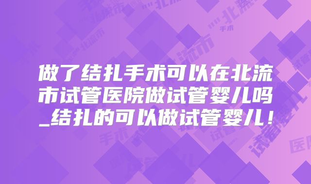做了结扎手术可以在北流市试管医院做试管婴儿吗_结扎的可以做试管婴儿!