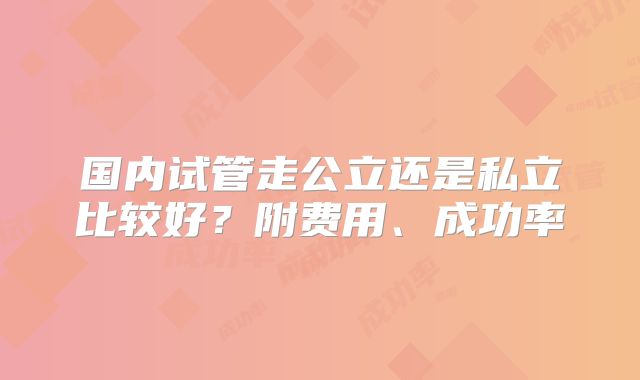 国内试管走公立还是私立比较好?附费用、成功率
