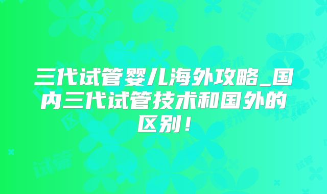 三代试管婴儿海外攻略_国内三代试管技术和国外的区别!