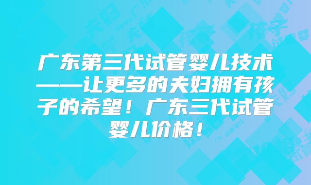 广东第三代试管婴儿技术——让更多的夫妇拥有孩子的希望！广东三代试管婴儿价格！