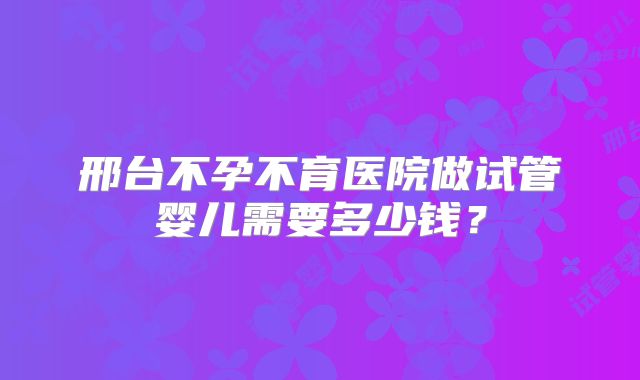 邢台不孕不育医院做试管婴儿需要多少钱?