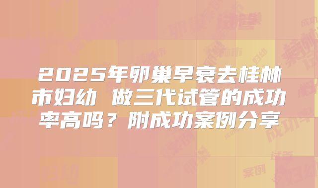 2025年卵巢早衰去桂林市妇幼 做三代试管的成功率高吗？附成功案例分享