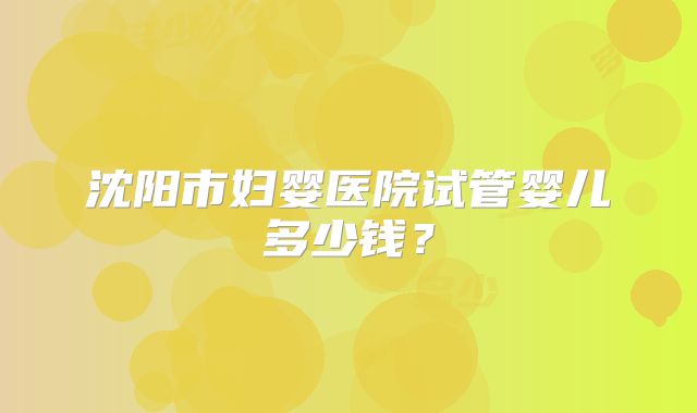 沈阳市妇婴医院试管婴儿多少钱?