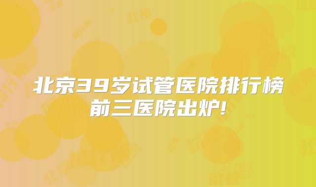 北京39岁试管医院排行榜前三医院出炉!