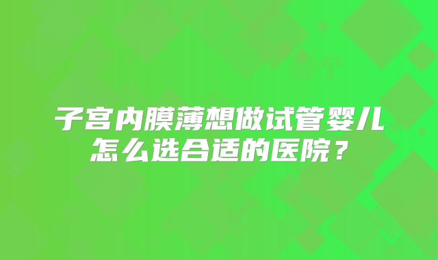 子宫内膜薄想做试管婴儿怎么选合适的医院？