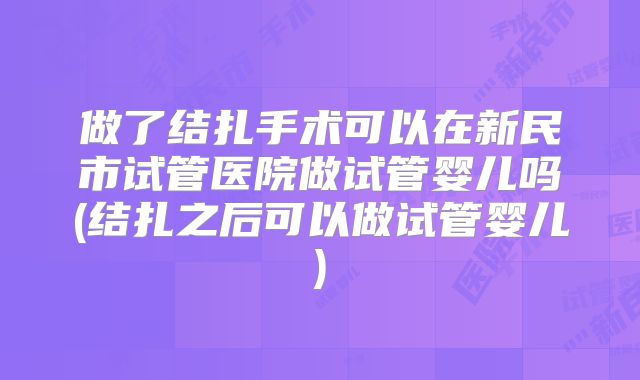 做了结扎手术可以在新民市试管医院做试管婴儿吗(结扎之后可以做试管婴儿)