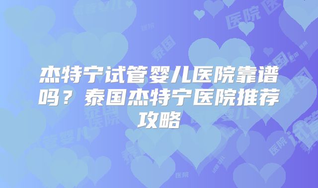 杰特宁试管婴儿医院靠谱吗?泰国杰特宁医院推荐攻略