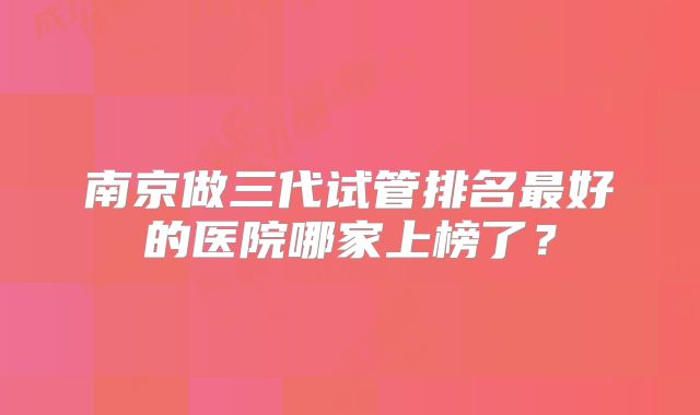 南京做三代试管排名最好的医院哪家上榜了?