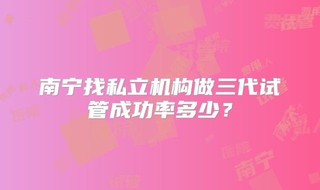 南宁找私立机构做三代试管成功率多少?