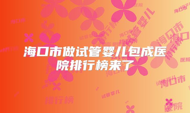 海口市做试管婴儿包成医院排行榜来了
