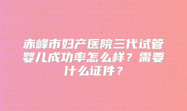 赤峰市妇产医院三代试管婴儿成功率怎么样?需要什么证件?