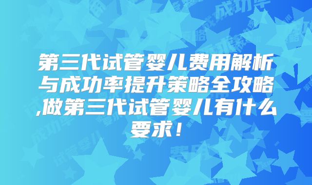 第三代试管婴儿费用解析与成功率提升策略全攻略,做第三代试管婴儿有什么要求！