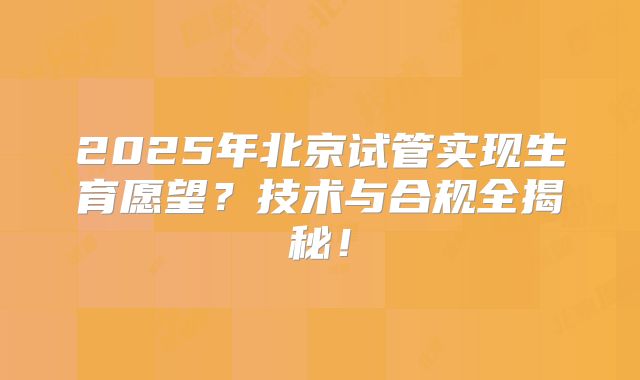 2025年北京试管实现生育愿望？技术与合规全揭秘！
