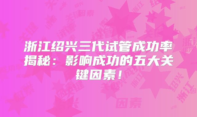 浙江绍兴三代试管成功率揭秘:影响成功的五大关键因素!