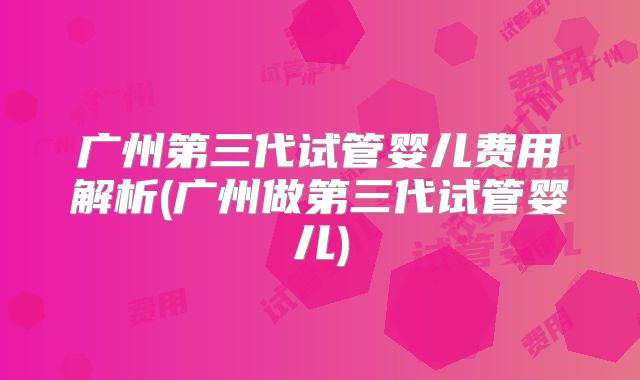广州第三代试管婴儿费用解析(广州做第三代试管婴儿)